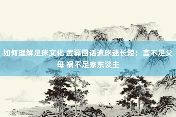 如何理解足球文化 武磊回话遭球迷长短：言不足父母 祸不足家东谈主