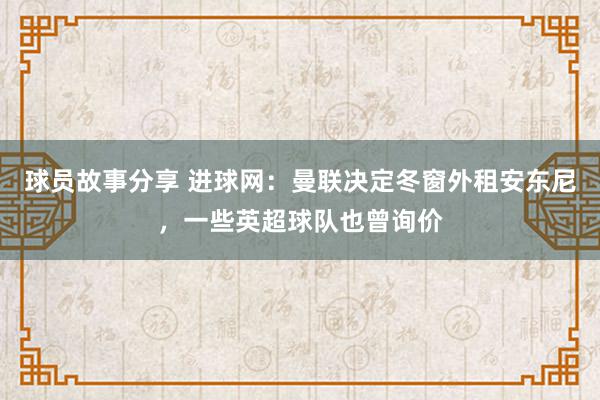 球员故事分享 进球网：曼联决定冬窗外租安东尼，一些英超球队也曾询价