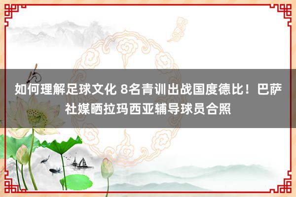 如何理解足球文化 8名青训出战国度德比！巴萨社媒晒拉玛西亚辅导球员合照