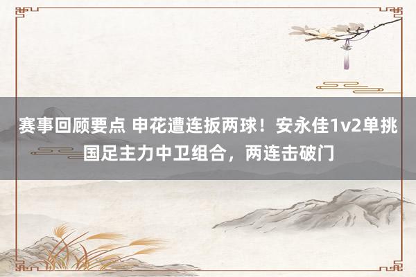 赛事回顾要点 申花遭连扳两球！安永佳1v2单挑国足主力中卫组合，两连击破门