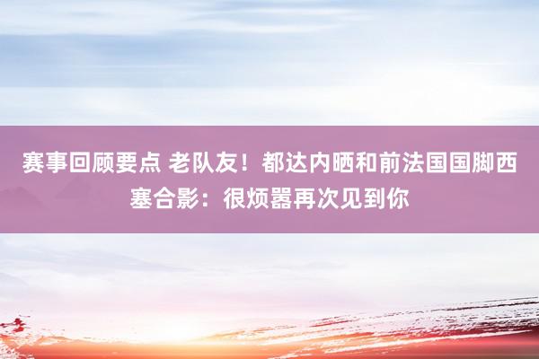 赛事回顾要点 老队友！都达内晒和前法国国脚西塞合影：很烦嚣再次见到你