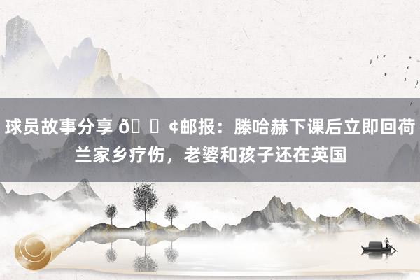 球员故事分享 😢邮报：滕哈赫下课后立即回荷兰家乡疗伤，老婆和孩子还在英国