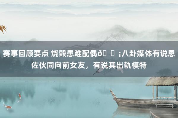 赛事回顾要点 烧毁患难配偶😡八卦媒体有说恩佐伙同向前女友，有说其出轨模特