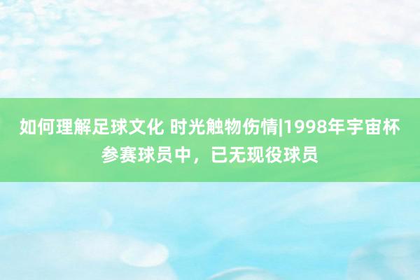 如何理解足球文化 时光触物伤情|1998年宇宙杯参赛球员中，已无现役球员