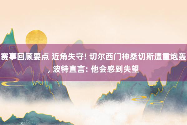 赛事回顾要点 近角失守! 切尔西门神桑切斯遭重炮轰, 波特直言: 他会感到失望