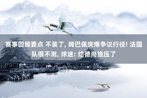 赛事回顾要点 不装了, 姆巴佩突爆争议行径! 法国队很不测, 球迷: 给德尚施压了