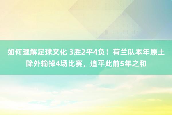 如何理解足球文化 3胜2平4负！荷兰队本年原土除外输掉4场比赛，追平此前5年之和