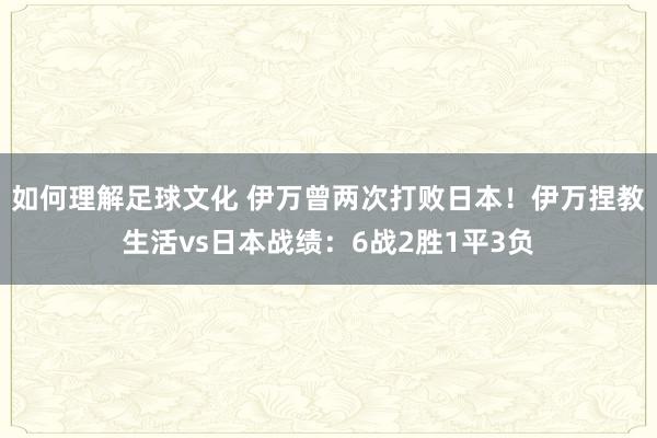 如何理解足球文化 伊万曾两次打败日本！伊万捏教生活vs日本战绩：6战2胜1平3负