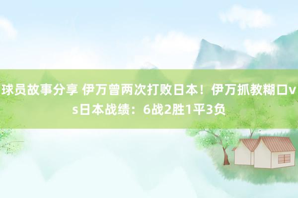 球员故事分享 伊万曾两次打败日本！伊万抓教糊口vs日本战绩：6战2胜1平3负