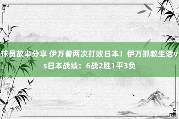 球员故事分享 伊万曾两次打败日本！伊万抓教生活vs日本战绩：6战2胜1平3负