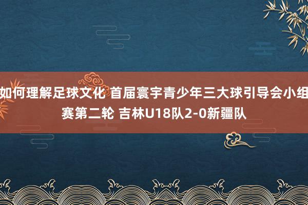 如何理解足球文化 首届寰宇青少年三大球引导会小组赛第二轮 吉林U18队2-0新疆队