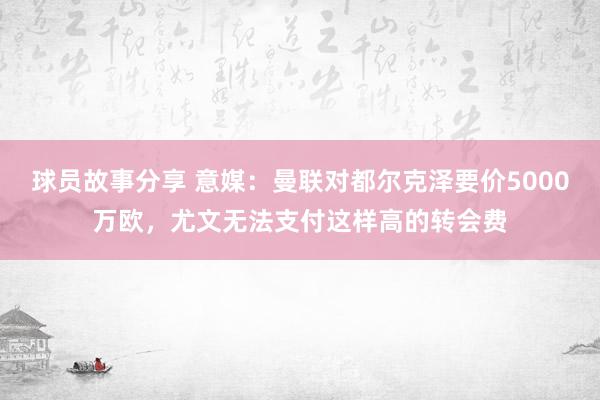 球员故事分享 意媒：曼联对都尔克泽要价5000万欧，尤文无法支付这样高的转会费