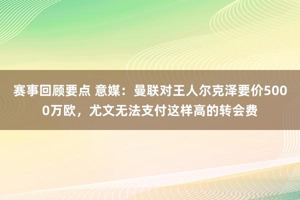 赛事回顾要点 意媒：曼联对王人尔克泽要价5000万欧，尤文无法支付这样高的转会费