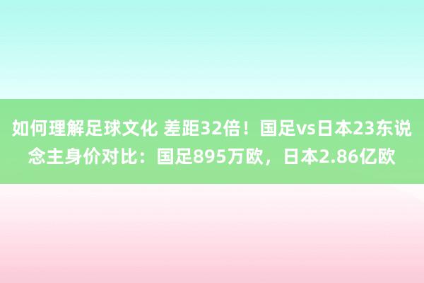 如何理解足球文化 差距32倍！国足vs日本23东说念主身价对比：国足895万欧，日本2.86亿欧