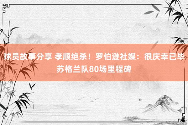 球员故事分享 孝顺绝杀！罗伯逊社媒：很庆幸已毕苏格兰队80场里程碑