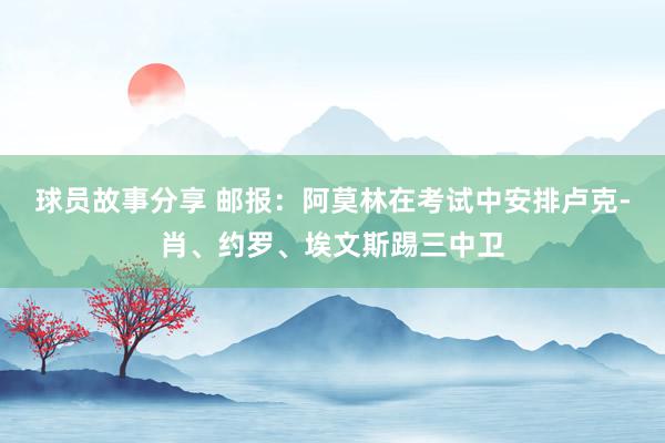 球员故事分享 邮报：阿莫林在考试中安排卢克-肖、约罗、埃文斯踢三中卫