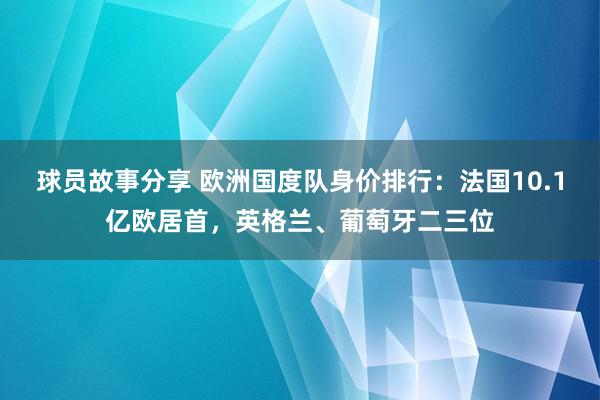 球员故事分享 欧洲国度队身价排行：法国10.1亿欧居首，英格兰、葡萄牙二三位