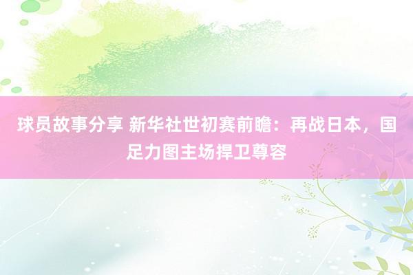 球员故事分享 新华社世初赛前瞻：再战日本，国足力图主场捍卫尊容