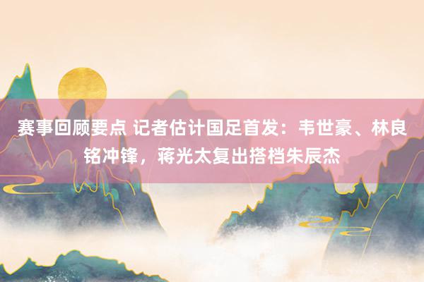 赛事回顾要点 记者估计国足首发：韦世豪、林良铭冲锋，蒋光太复出搭档朱辰杰