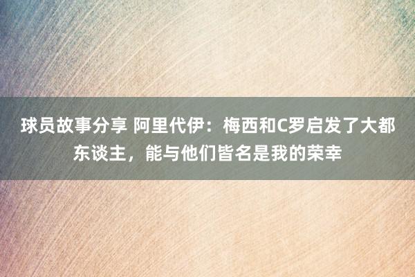 球员故事分享 阿里代伊：梅西和C罗启发了大都东谈主，能与他们皆名是我的荣幸