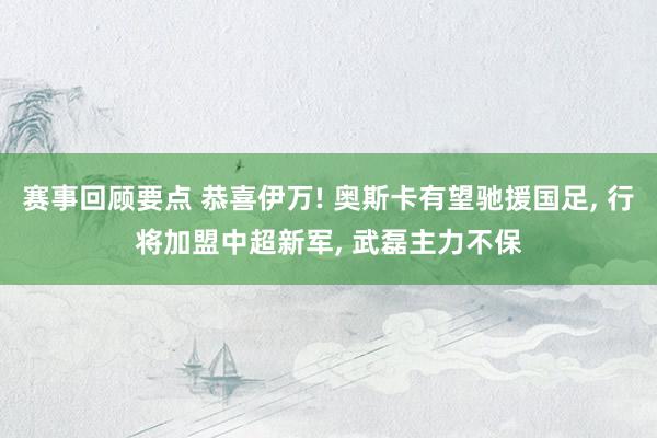 赛事回顾要点 恭喜伊万! 奥斯卡有望驰援国足, 行将加盟中超新军, 武磊主力不保