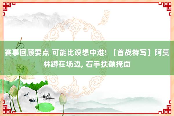 赛事回顾要点 可能比设想中难! 【首战特写】阿莫林蹲在场边, 右手扶额掩面