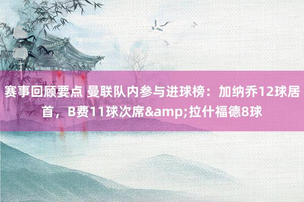 赛事回顾要点 曼联队内参与进球榜：加纳乔12球居首，B费11球次席&拉什福德8球