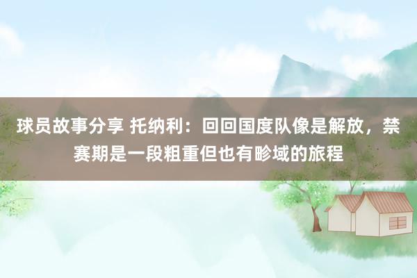 球员故事分享 托纳利：回回国度队像是解放，禁赛期是一段粗重但也有畛域的旅程