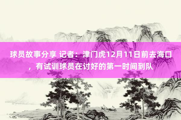 球员故事分享 记者：津门虎12月11日前去海口，有试训球员在讨好的第一时间到队