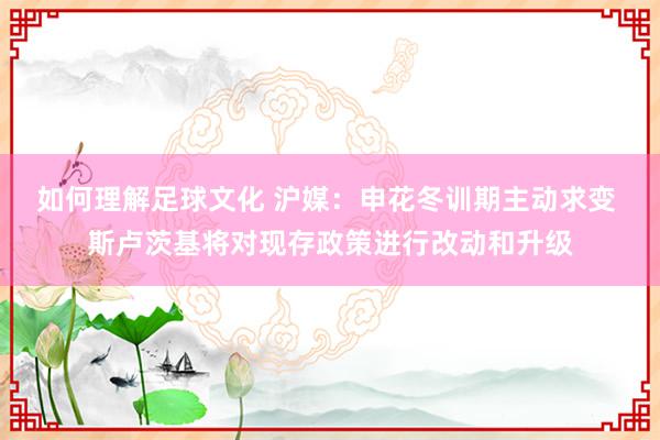 如何理解足球文化 沪媒：申花冬训期主动求变 斯卢茨基将对现存政策进行改动和升级