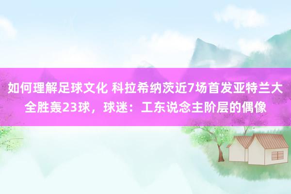 如何理解足球文化 科拉希纳茨近7场首发亚特兰大全胜轰23球，球迷：工东说念主阶层的偶像