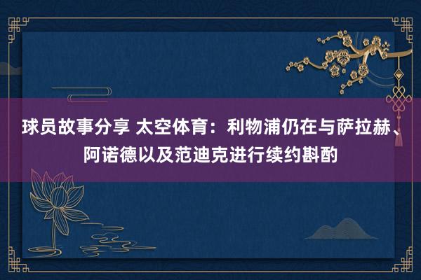 球员故事分享 太空体育：利物浦仍在与萨拉赫、阿诺德以及范迪克进行续约斟酌