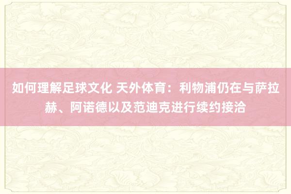 如何理解足球文化 天外体育：利物浦仍在与萨拉赫、阿诺德以及范迪克进行续约接洽