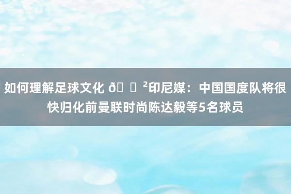 如何理解足球文化 😲印尼媒：中国国度队将很快归化前曼联时尚陈达毅等5名球员