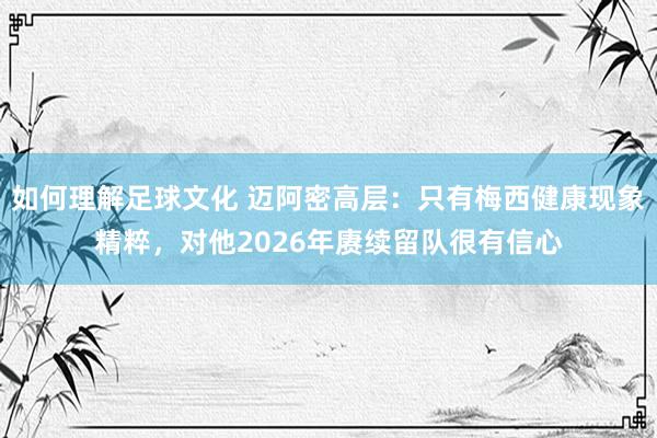 如何理解足球文化 迈阿密高层：只有梅西健康现象精粹，对他2026年赓续留队很有信心