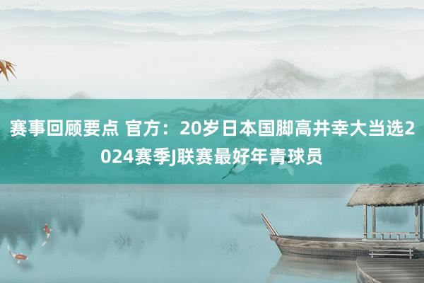 赛事回顾要点 官方：20岁日本国脚高井幸大当选2024赛季J联赛最好年青球员