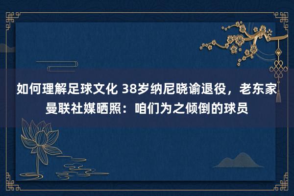 如何理解足球文化 38岁纳尼晓谕退役，老东家曼联社媒晒照：咱们为之倾倒的球员