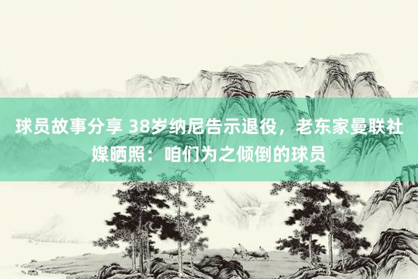 球员故事分享 38岁纳尼告示退役，老东家曼联社媒晒照：咱们为之倾倒的球员