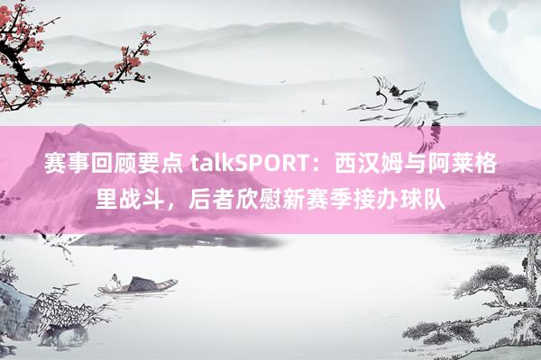 赛事回顾要点 talkSPORT：西汉姆与阿莱格里战斗，后者欣慰新赛季接办球队