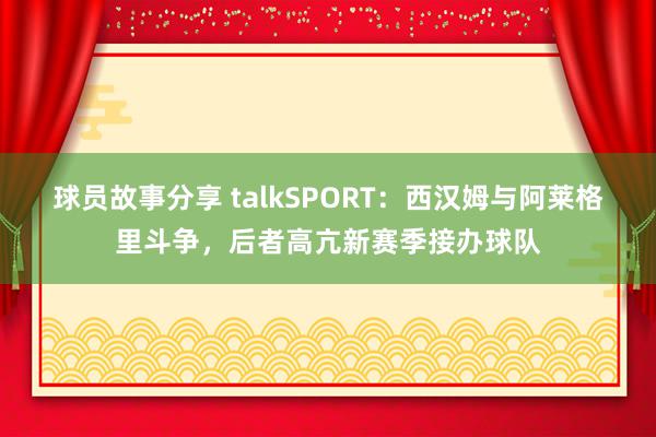 球员故事分享 talkSPORT：西汉姆与阿莱格里斗争，后者高亢新赛季接办球队