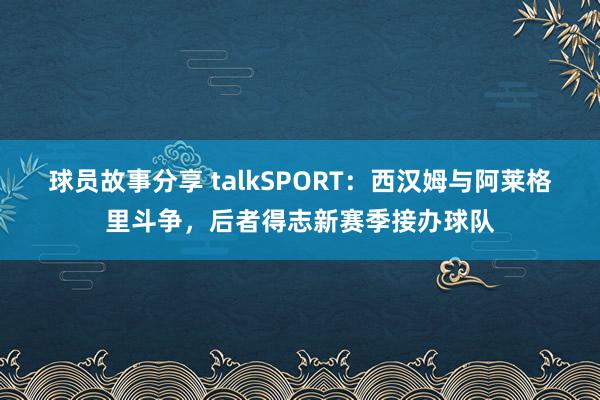 球员故事分享 talkSPORT：西汉姆与阿莱格里斗争，后者得志新赛季接办球队