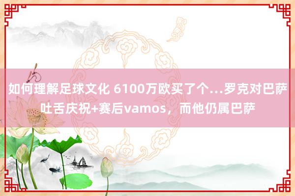 如何理解足球文化 6100万欧买了个…罗克对巴萨吐舌庆祝+赛后vamos，而他仍属巴萨