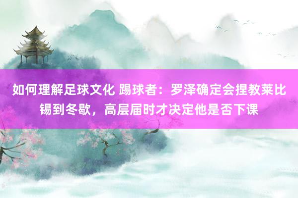 如何理解足球文化 踢球者：罗泽确定会捏教莱比锡到冬歇，高层届时才决定他是否下课