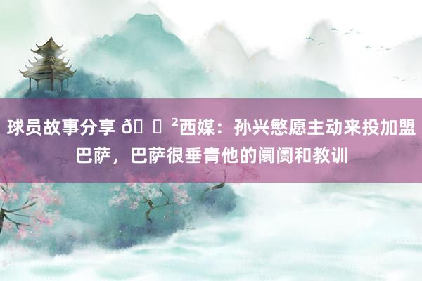 球员故事分享 😲西媒：孙兴慜愿主动来投加盟巴萨，巴萨很垂青他的阛阓和教训