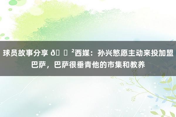 球员故事分享 😲西媒：孙兴慜愿主动来投加盟巴萨，巴萨很垂青他的市集和教养