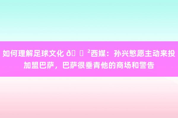 如何理解足球文化 😲西媒：孙兴慜愿主动来投加盟巴萨，巴萨很垂青他的商场和警告