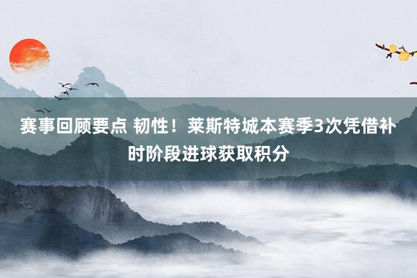 赛事回顾要点 韧性！莱斯特城本赛季3次凭借补时阶段进球获取积分