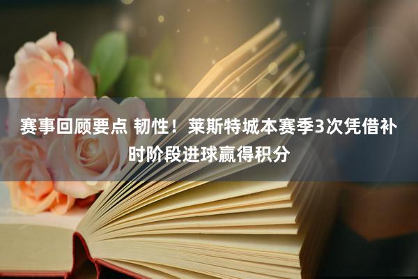 赛事回顾要点 韧性！莱斯特城本赛季3次凭借补时阶段进球赢得积分