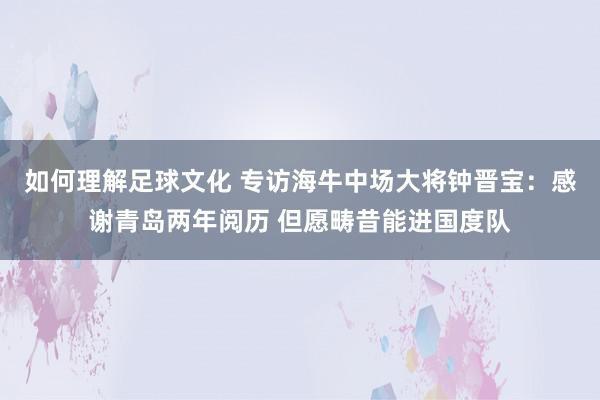 如何理解足球文化 专访海牛中场大将钟晋宝：感谢青岛两年阅历 但愿畴昔能进国度队