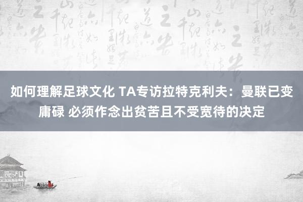 如何理解足球文化 TA专访拉特克利夫：曼联已变庸碌 必须作念出贫苦且不受宽待的决定